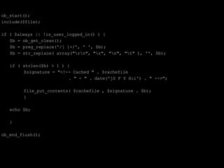 ob_start();
include($file);

if ( $always || !is_user_logged_in() ) {
   $b = ob_get_clean();
   $b = preg_replace('/[ ]+/', ' ', $b);
   $b = str_replace( array("rn", "r", "n", "t" ), '', $b);

   if ( strlen($b) > 1 ) {
        $signature = "<!-- Cached " . $cachefile
                          . " - " . date('jS F Y H:i') . " -->";

        file_put_contents( $cachefile , $signature . $b);
        }

   echo $b;

   }

ob_end_flush();
 