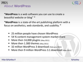 About WordPress

“WordPress is a web software you can use to create a
beautiful website or blog” *
“WordPress is a state-of-the-art publishing platform with a
focus on aesthetics, web standards, and usability. ”

      25 million people have chosen WordPress
      54 % content management system market share
      More then 14,000 plugins (May 2011)
      More then 1.300 themes (May 2011)
      32 million WordPress 3 download (February 2011)
      More then 9 million WordPress 3.1 download (May 2011)
 