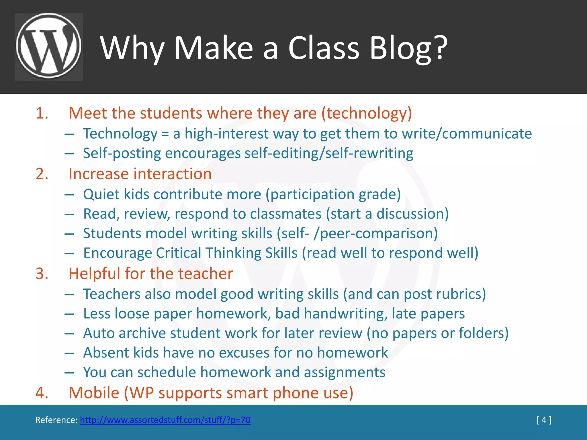 Why Make a Class Blog?
1.     Meet the students where they are (technology)
      – Technology = a high-interest way to get them to write/communicate
      – Self-posting encourages self-editing/self-rewriting
2.     Increase interaction
      –    Quiet kids contribute more (participation grade)
      –    Read, review, respond to classmates (start a discussion)
      –    Students model writing skills (self- /peer-comparison)
      –    Encourage Critical Thinking Skills (read well to respond well)
3.     Helpful for the teacher
      –    Teachers also model good writing skills (and can post rubrics)
      –    Less loose paper homework, bad handwriting, late papers
      –    Auto archive student work for later review (no papers or folders)
      –    Absent kids have no excuses for no homework
      –    You can schedule homework and assignments
4.     Mobile (WP supports smart phone use)
Reference: http://www.assortedstuff.com/stuff/?p=70                            [4]
 