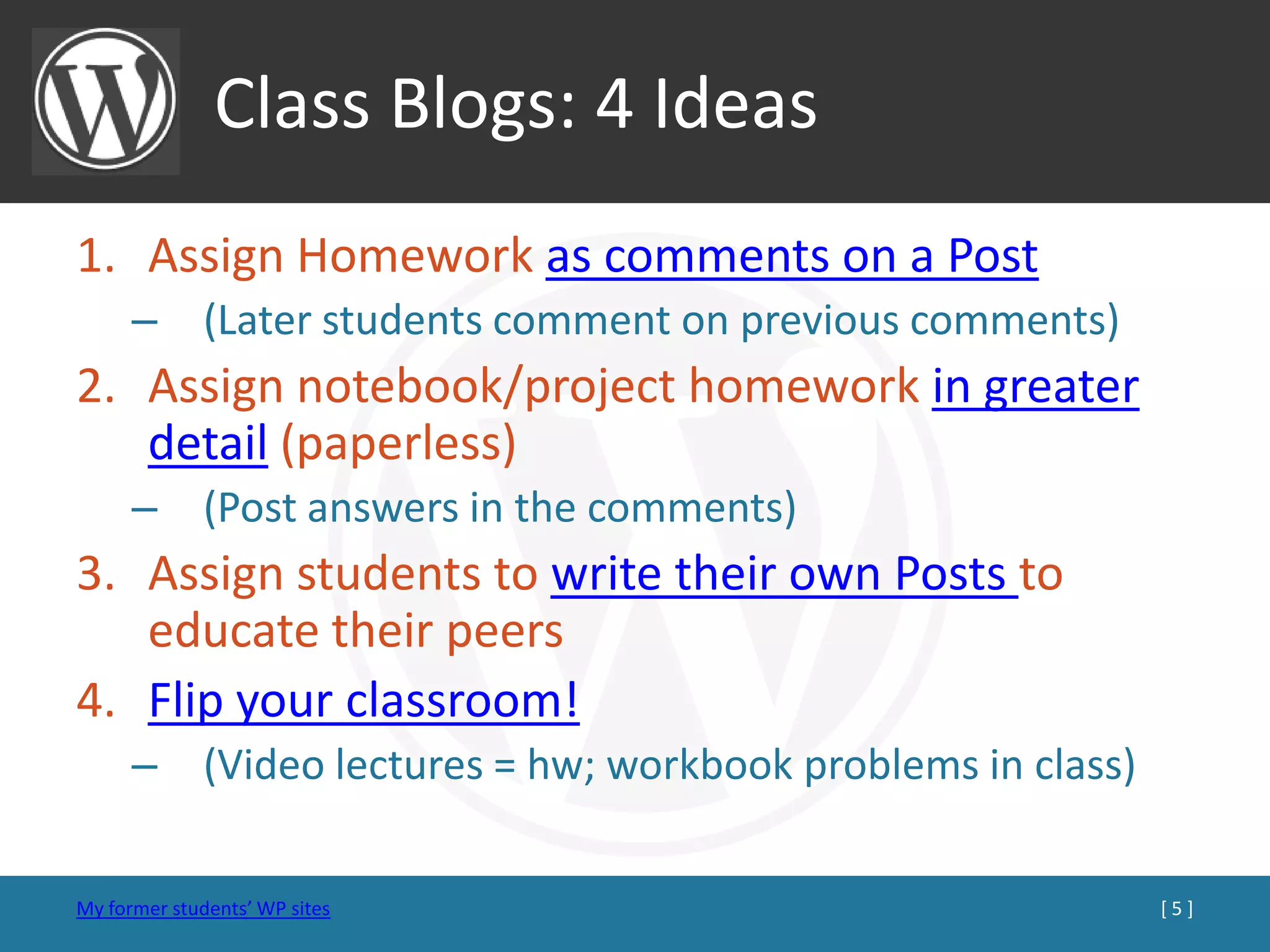Class Blogs: 4 Ideas
1. Assign Homework as comments on a Post
      – (Later students comment on previous comments)
2. Assign notebook/project homework in greater
   detail (paperless)
      – (Post answers in the comments)
3. Assign students to write their own Posts to
   educate their peers
4. Flip your classroom!
      – (Video lectures = hw; workbook problems in class)

My former students’ WP sites                                [5]
 