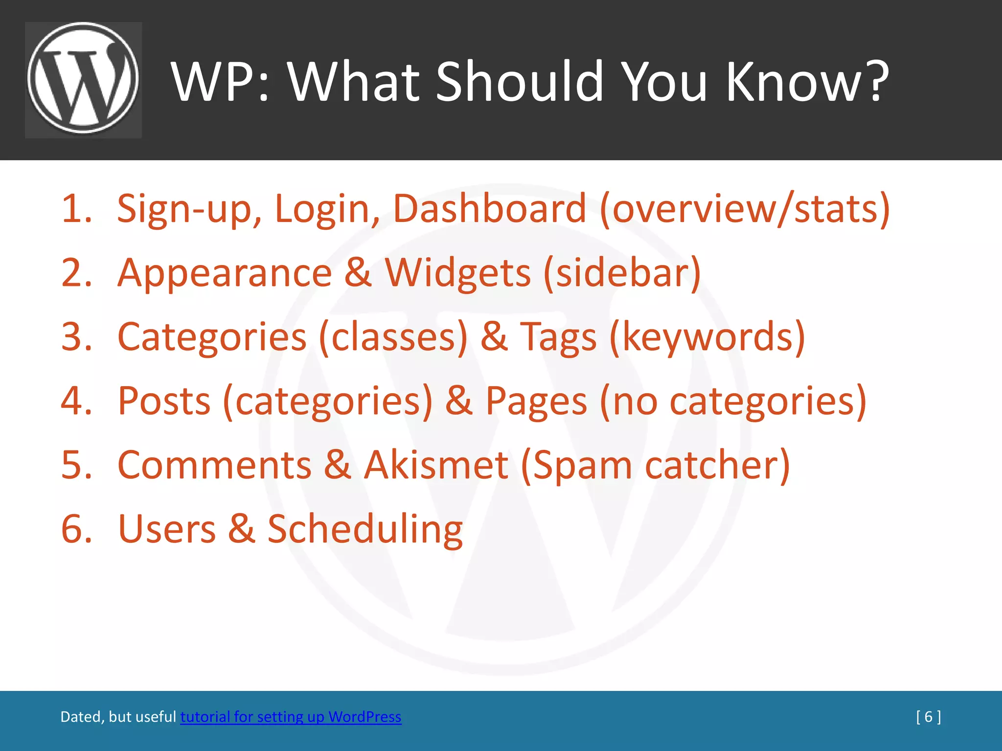 WP: What Should You Know?
1.      Sign-up, Login, Dashboard (overview/stats)
2.      Appearance & Widgets (sidebar)
3.      Categories (classes) & Tags (keywords)
4.      Posts (categories) & Pages (no categories)
5.      Comments & Akismet (Spam catcher)
6.      Users & Scheduling



Dated, but useful tutorial for setting up WordPress   [6]
 