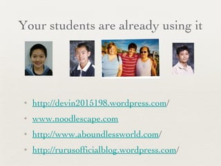 Your students are already using it http://devin2015198.wordpress.com / www.noodlescape.com http://www.aboundlessworld.com / http://rurusofficialblog.wordpress.com / 