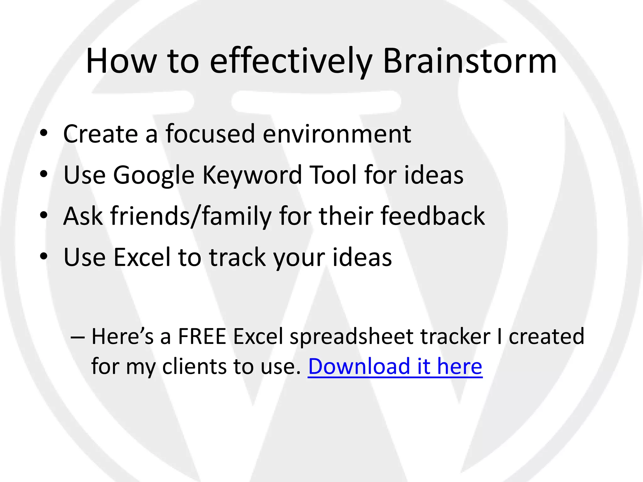 How to effectively Brainstorm
•   Create a focused environment
•   Use Google Keyword Tool for ideas
•   Ask friends/family for their feedback
•   Use Excel to track your ideas

    – Here’s a FREE Excel spreadsheet tracker I created
      for my clients to use. Download it here
 