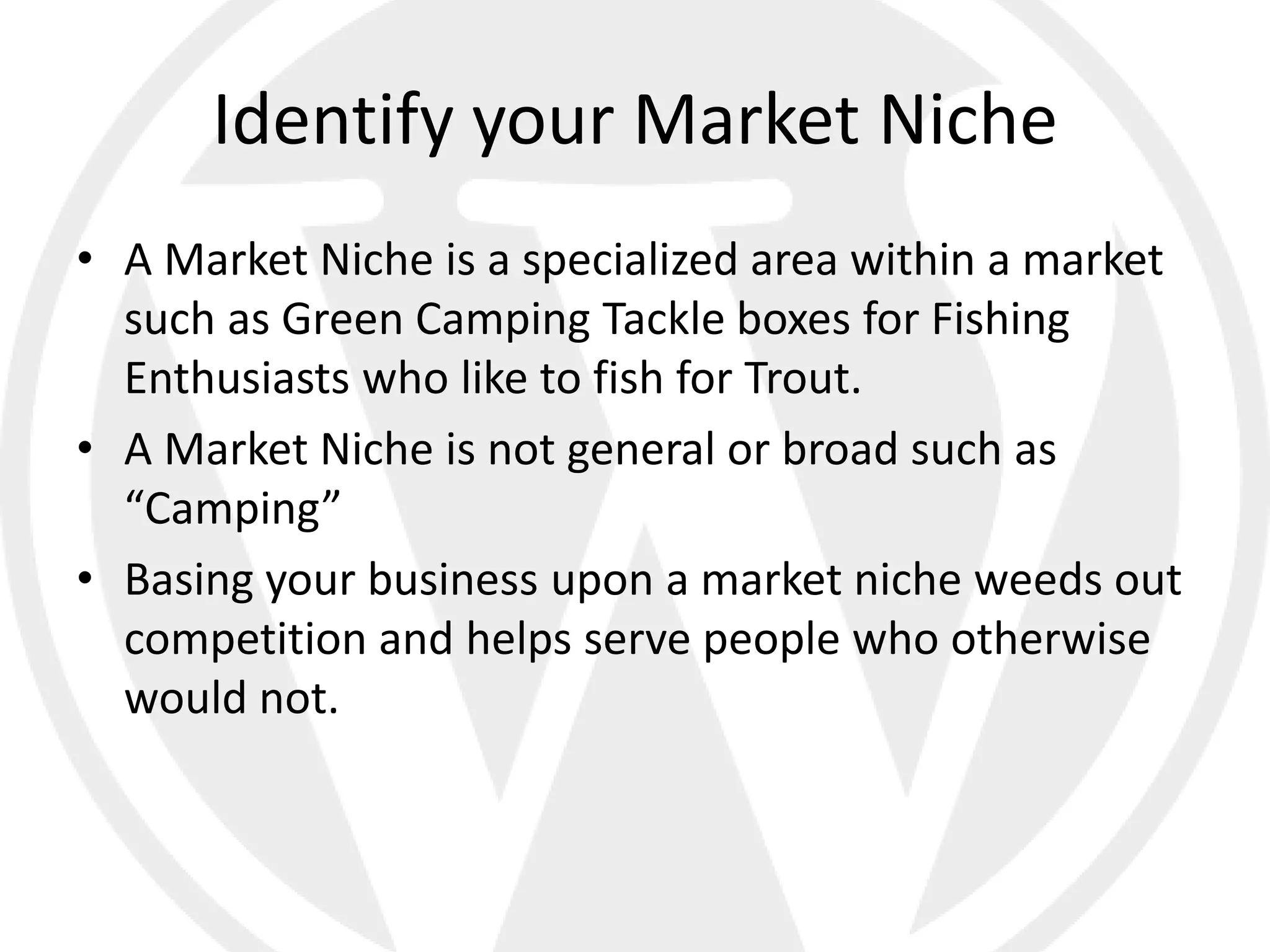 Identify your Market Niche
• A Market Niche is a specialized area within a market
  such as Green Camping Tackle boxes for Fishing
  Enthusiasts who like to fish for Trout.
• A Market Niche is not general or broad such as
  “Camping”
• Basing your business upon a market niche weeds out
  competition and helps serve people who otherwise
  would not.
 