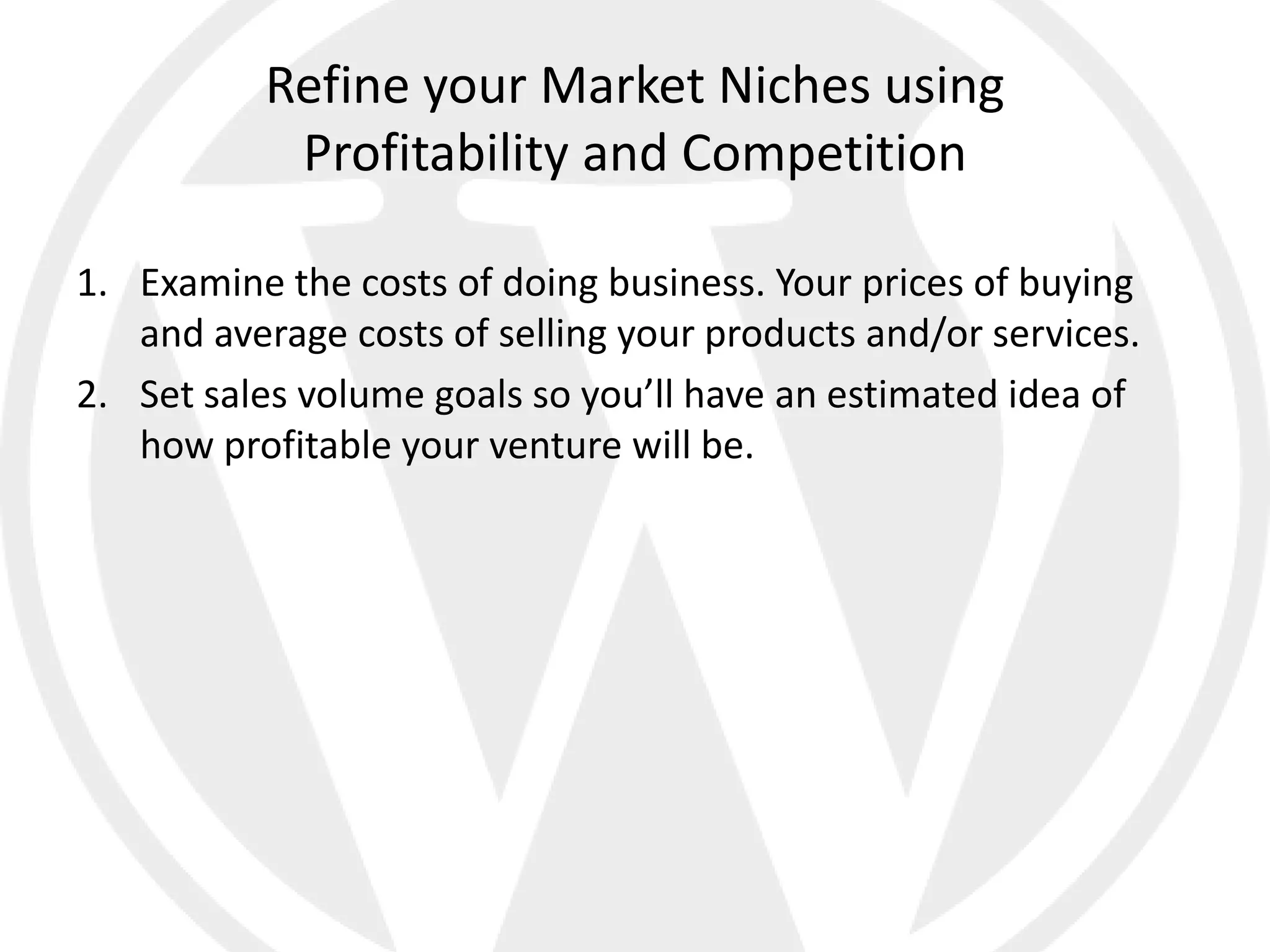 Refine your Market Niches using
            Profitability and Competition

1. Examine the costs of doing business. Your prices of buying
   and average costs of selling your products and/or services.
2. Set sales volume goals so you’ll have an estimated idea of
   how profitable your venture will be.
 