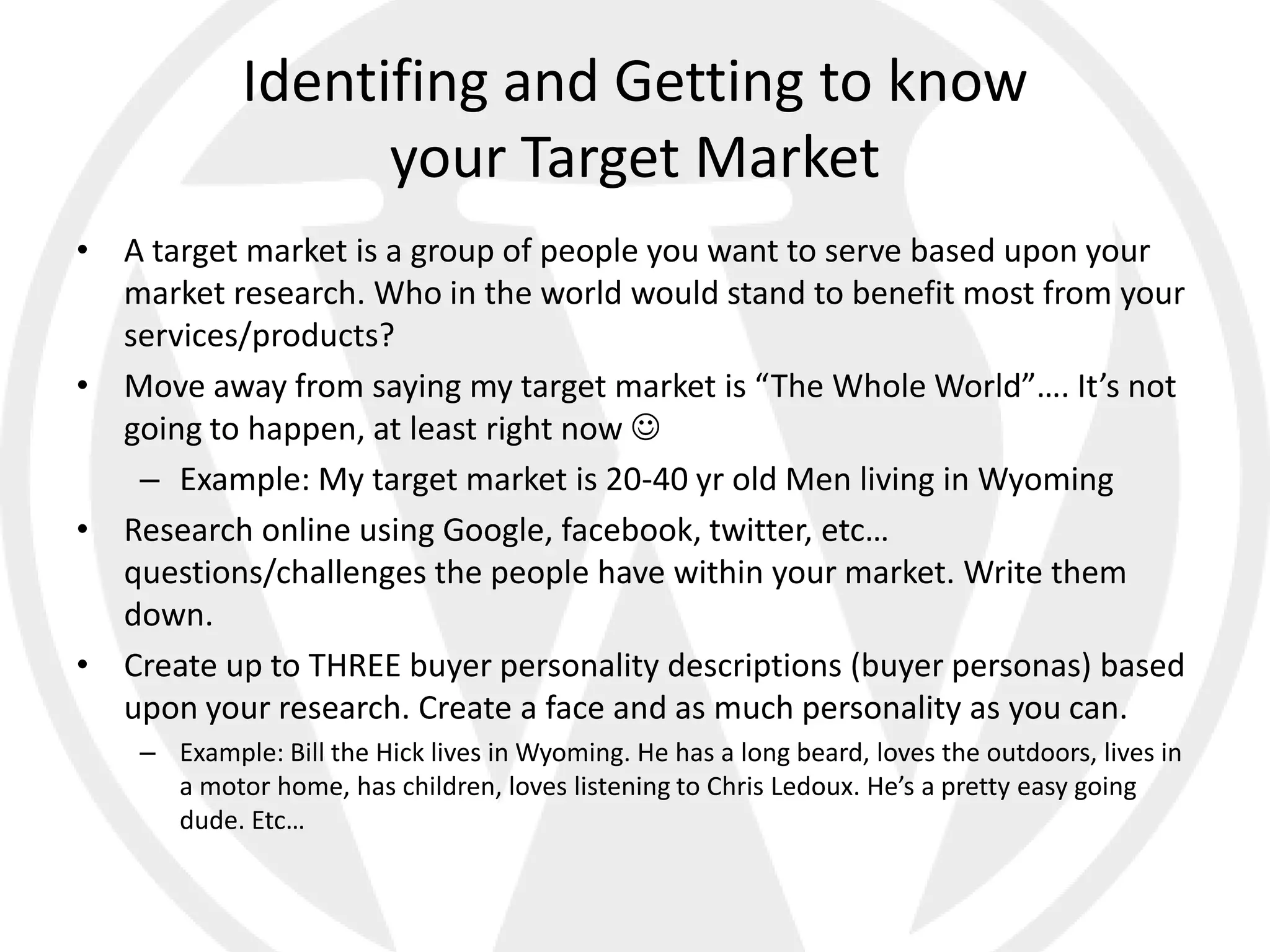Identifing and Getting to know
                   your Target Market
• A target market is a group of people you want to serve based upon your
  market research. Who in the world would stand to benefit most from your
  services/products?
• Move away from saying my target market is “The Whole World”…. It’s not
  going to happen, at least right now 
   – Example: My target market is 20-40 yr old Men living in Wyoming
• Research online using Google, facebook, twitter, etc…
  questions/challenges the people have within your market. Write them
  down.
• Create up to THREE buyer personality descriptions (buyer personas) based
  upon your research. Create a face and as much personality as you can.
    – Example: Bill the Hick lives in Wyoming. He has a long beard, loves the outdoors, lives in
      a motor home, has children, loves listening to Chris Ledoux. He’s a pretty easy going
      dude. Etc…
 