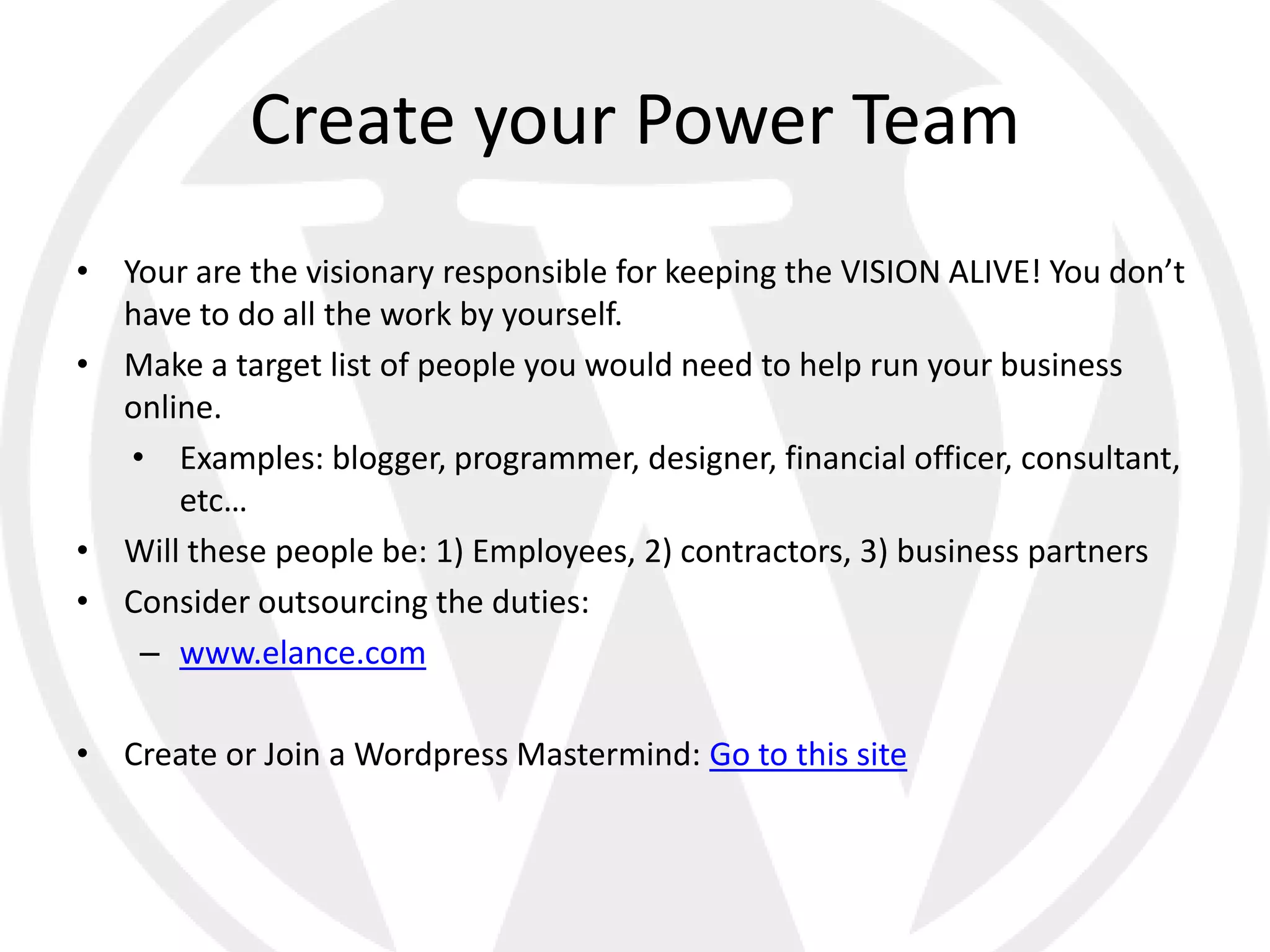 Create your Power Team
• Your are the visionary responsible for keeping the VISION ALIVE! You don’t
  have to do all the work by yourself.
• Make a target list of people you would need to help run your business
  online.
   • Examples: blogger, programmer, designer, financial officer, consultant,
      etc…
• Will these people be: 1) Employees, 2) contractors, 3) business partners
• Consider outsourcing the duties:
    – www.elance.com

• Create or Join a Wordpress Mastermind: Go to this site
 
