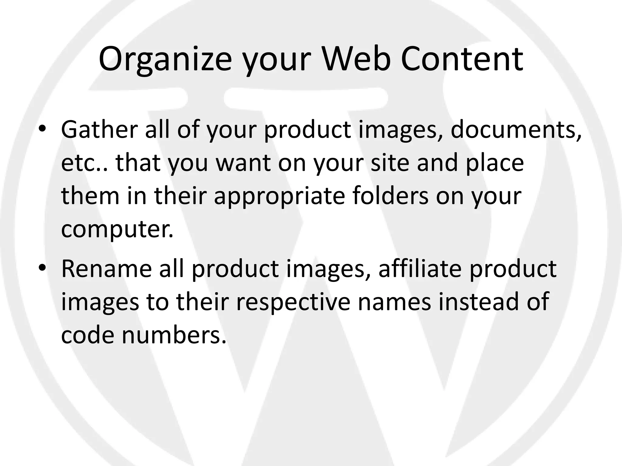 Organize your Web Content
• Gather all of your product images, documents,
  etc.. that you want on your site and place
  them in their appropriate folders on your
  computer.
• Rename all product images, affiliate product
  images to their respective names instead of
  code numbers.
 