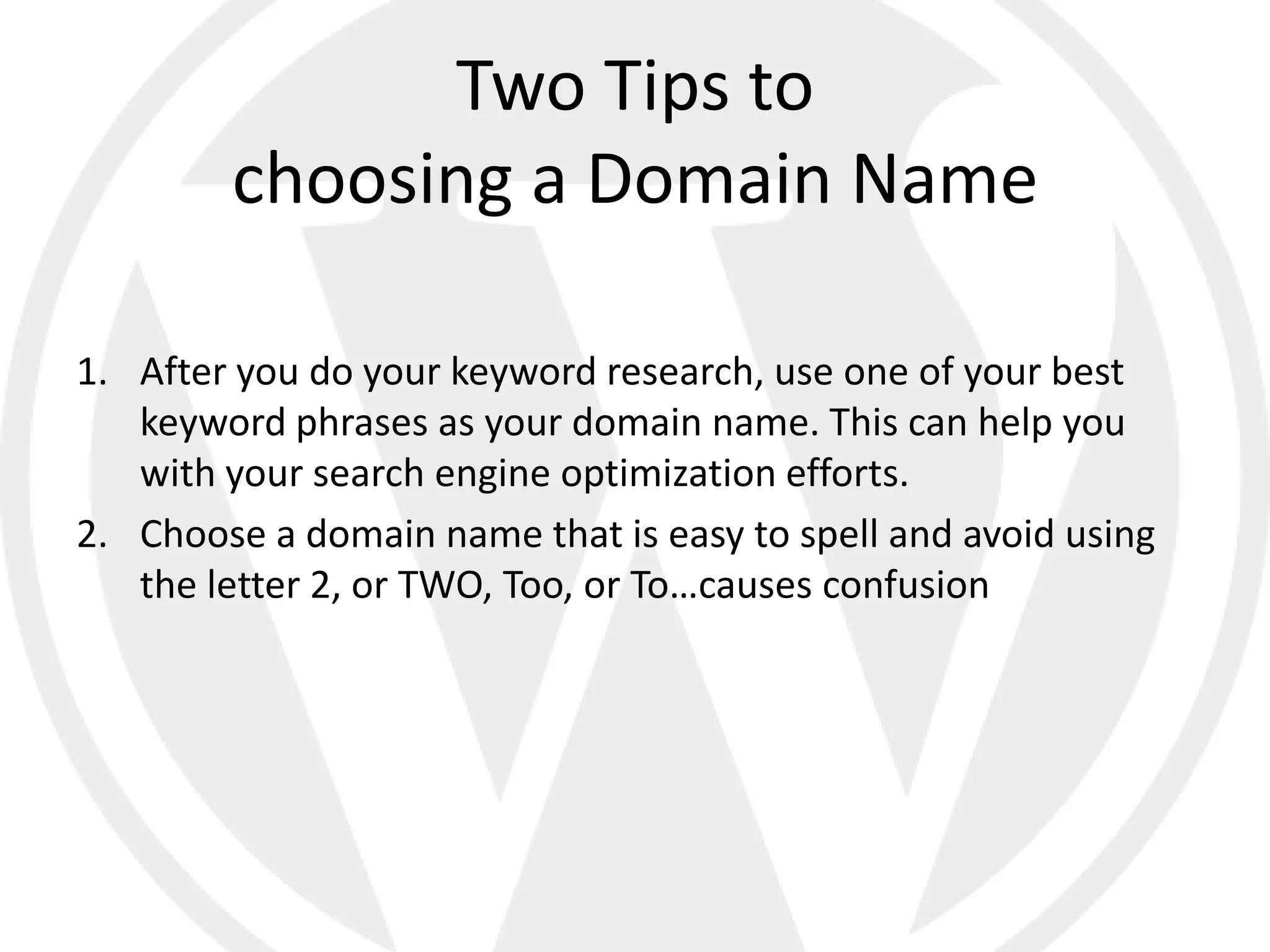 Two Tips to
        choosing a Domain Name

1. After you do your keyword research, use one of your best
   keyword phrases as your domain name. This can help you
   with your search engine optimization efforts.
2. Choose a domain name that is easy to spell and avoid using
   the letter 2, or TWO, Too, or To…causes confusion
 