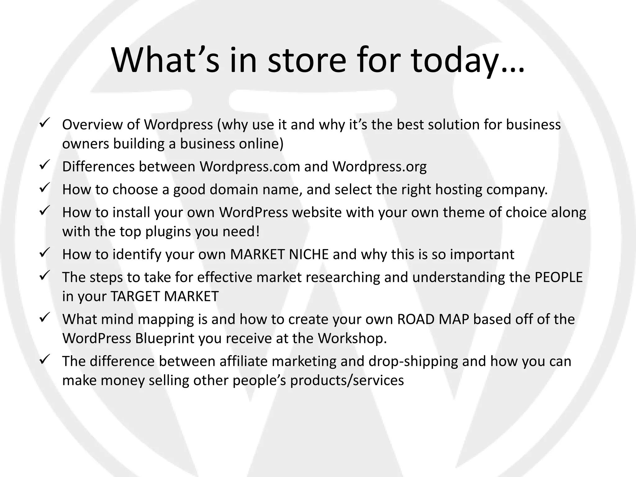 What’s in store for today…
 Overview of Wordpress (why use it and why it’s the best solution for business
  owners building a business online)
 Differences between Wordpress.com and Wordpress.org
 How to choose a good domain name, and select the right hosting company.
 How to install your own WordPress website with your own theme of choice along
  with the top plugins you need!
 How to identify your own MARKET NICHE and why this is so important
 The steps to take for effective market researching and understanding the PEOPLE
  in your TARGET MARKET
 What mind mapping is and how to create your own ROAD MAP based off of the
  WordPress Blueprint you receive at the Workshop.
 The difference between affiliate marketing and drop-shipping and how you can
  make money selling other people’s products/services
 