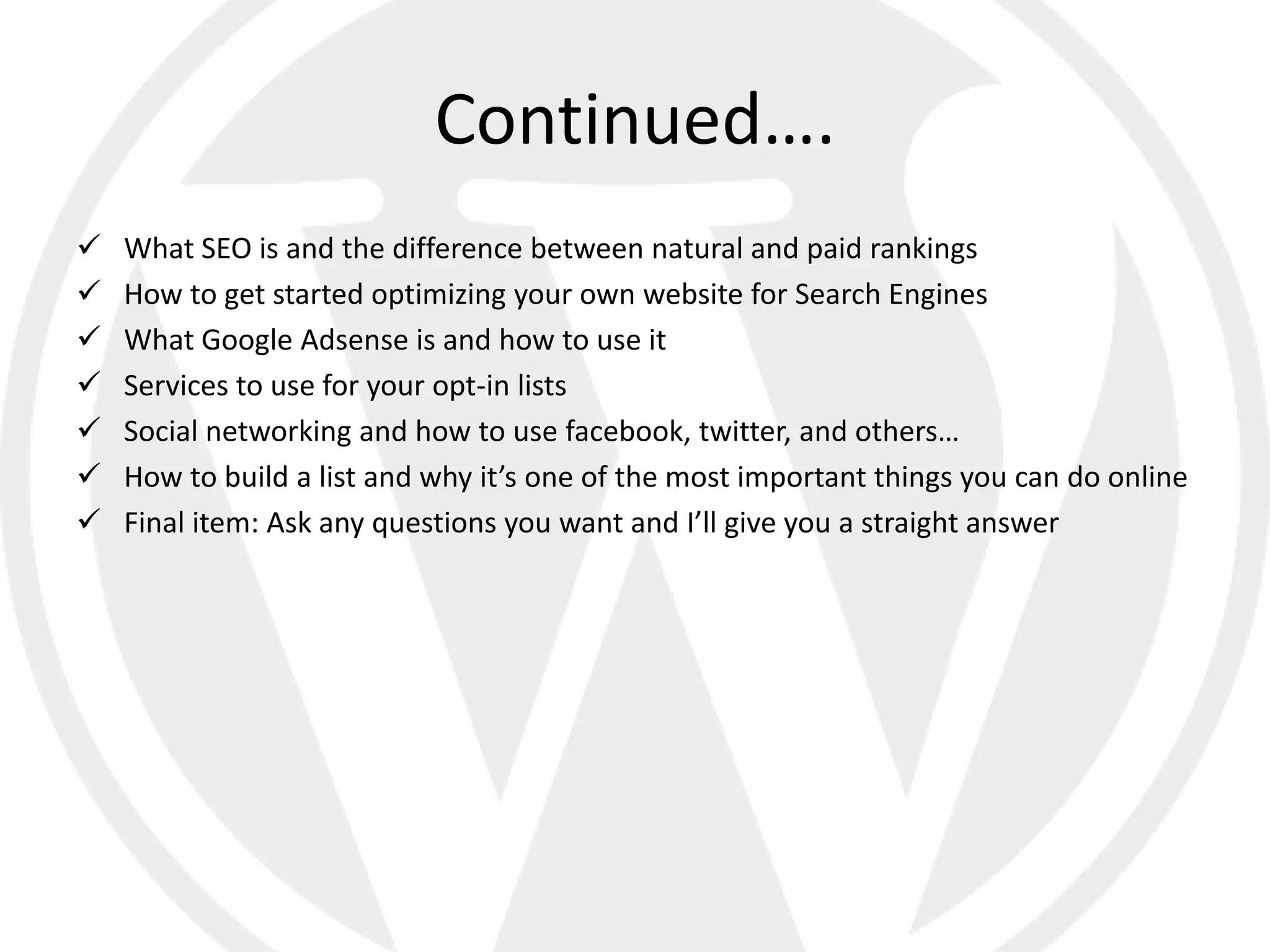 Continued….
   What SEO is and the difference between natural and paid rankings
   How to get started optimizing your own website for Search Engines
   What Google Adsense is and how to use it
   Services to use for your opt-in lists
   Social networking and how to use facebook, twitter, and others…
   How to build a list and why it’s one of the most important things you can do online
   Final item: Ask any questions you want and I’ll give you a straight answer
 