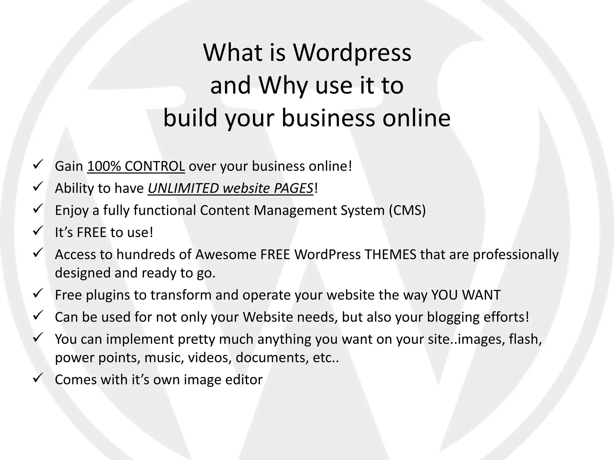 What is Wordpress
                        and Why use it to
                    build your business online
   Gain 100% CONTROL over your business online!
   Ability to have UNLIMITED website PAGES!
   Enjoy a fully functional Content Management System (CMS)
   It’s FREE to use!
   Access to hundreds of Awesome FREE WordPress THEMES that are professionally
    designed and ready to go.
   Free plugins to transform and operate your website the way YOU WANT
   Can be used for not only your Website needs, but also your blogging efforts!
   You can implement pretty much anything you want on your site..images, flash,
    power points, music, videos, documents, etc..
   Comes with it’s own image editor
 