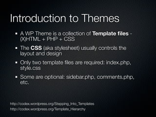 Introduction to Themes
      A WP Theme is a collection of Template ﬁles -
      (X)HTML + PHP + CSS
      The CSS (aka stylesheet) usually controls the
      layout and design
      Only two template ﬁles are required: index.php,
      style.css
      Some are optional: sidebar.php, comments.php,
      etc.


http://codex.wordpress.org/Stepping_Into_Templates
http://codex.wordpress.org/Template_Hierarchy
 