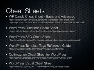 Cheat Sheets
WP Candy Cheat Sheet - Basic and Advanced
http://wpcandy.com/articles/tutorials/the-wordpress-help-sheet.html
http://wpcandy.com/articles/tutorials/the-advanced-wordpress-help-sheet.html

WordPress Functions Cheat Sheet
http://net.tutsplus.com/freebies/cheat-sheets/wordpress-cheat-sheat/

WordPress SEO Cheat Sheet
http://www.tekka.de/seo-for-wordpress/cheat-sheet-seo-for-wordpress.pdf

WordPress Template Tags Reference Guide
http://www.dbswebsite.com/design/wordpress-reference/

Optimization Cheat Sheet for WordPress
http://codex.wordpress.org/WordPress_Optimization/Cheat_Sheet

WordPress Visual Cheat Sheet
http://woorkup.com/2009/11/01/wordpress-visual-cheat-sheet/
 