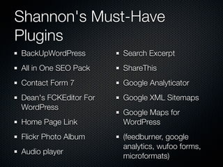 Shannon's Must-Have
Plugins
BackUpWordPress        Search Excerpt
All in One SEO Pack    ShareThis
Contact Form 7         Google Analyticator
Dean's FCKEditor For   Google XML Sitemaps
WordPress
                       Google Maps for
Home Page Link         WordPress
Flickr Photo Album     (feedburner, google
                       analytics, wufoo forms,
Audio player
                       microformats)
 