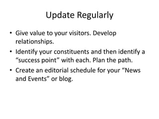 Update Regularly
• Give value to your visitors. Develop
  relationships.
• Identify your constituents and then identify a
  “success point” with each. Plan the path.
• Create an editorial schedule for your “News
  and Events” or blog.
 