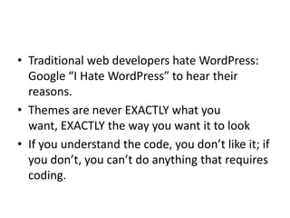 • Traditional web developers hate WordPress:
  Google “I Hate WordPress” to hear their
  reasons.
• Themes are never EXACTLY what you
  want, EXACTLY the way you want it to look
• If you understand the code, you don’t like it; if
  you don’t, you can’t do anything that requires
  coding.
 