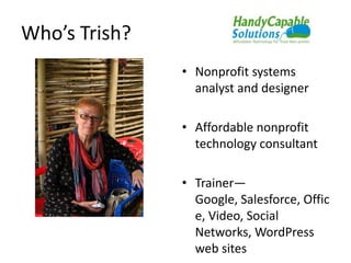 Who’s Trish?
               • Nonprofit systems
                 analyst and designer

               • Affordable nonprofit
                 technology consultant

               • Trainer—
                 Google, Salesforce, Offic
                 e, Video, Social
                 Networks, WordPress
                 web sites
 