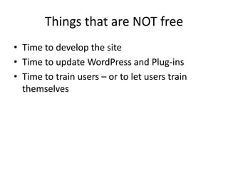 Things that are NOT free
• Time to develop the site
• Time to update WordPress and Plug-ins
• Time to train users – or to let users train
  themselves
 