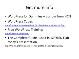 Get more info
• WordPress for Dummies – borrow from HCN
• WordPress Codex:
http://codex.wordpress.org/New_To_WordPress_-_Where_to_Start

• Free WordPress Training:
http://freewptraining.com/

• The Complete Guide– used in STOLEN FOR
  today’s presentation
http://wpmu.org/wordpress-for-non-profits-the-complete-guide/
 