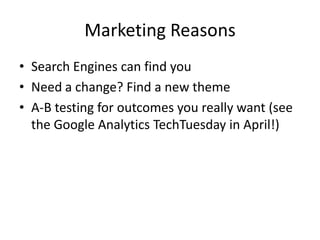 Marketing Reasons
• Search Engines can find you
• Need a change? Find a new theme
• A-B testing for outcomes you really want (see
  the Google Analytics TechTuesday in April!)
 