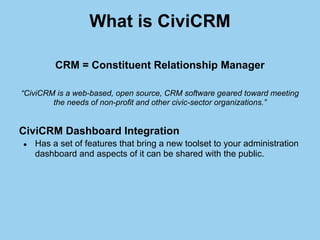 What is CiviCRM

         CRM = Constituent Relationship Manager

“CiviCRM is a web-based, open source, CRM software geare...
