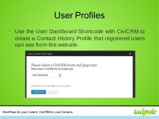 WordPress for your Content, CiviCRM for your Contacts
User Profiles
•
Use the User Dashboard Shortcode with CiviCRM to
create a Contact History Profile that registered users
can see from the website.
 