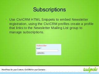 WordPress for your Content, CiviCRM for your Contacts
Subscriptions
•
Use CiviCRM HTML Snippets to embed Newsletter
registration, using the CiviCRM profiles create a profile
that links to the Newsletter Mailing List group to
manage subscriptions.
 