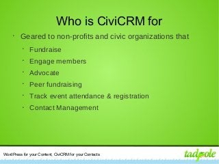 WordPress for your Content, CiviCRM for your Contacts
Who is CiviCRM for
•
Geared to non-profits and civic organizations that
•
Fundraise
•
Engage members
•
Advocate
•
Peer fundraising
•
Track event attendance & registration
•
Contact Management
 