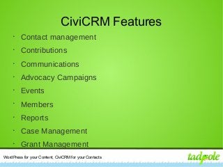 WordPress for your Content, CiviCRM for your Contacts
CiviCRM Features
•
Contact management
•
Contributions
•
Communications
•
Advocacy Campaigns
•
Events
•
Members
•
Reports
•
Case Management
•
Grant Management
 