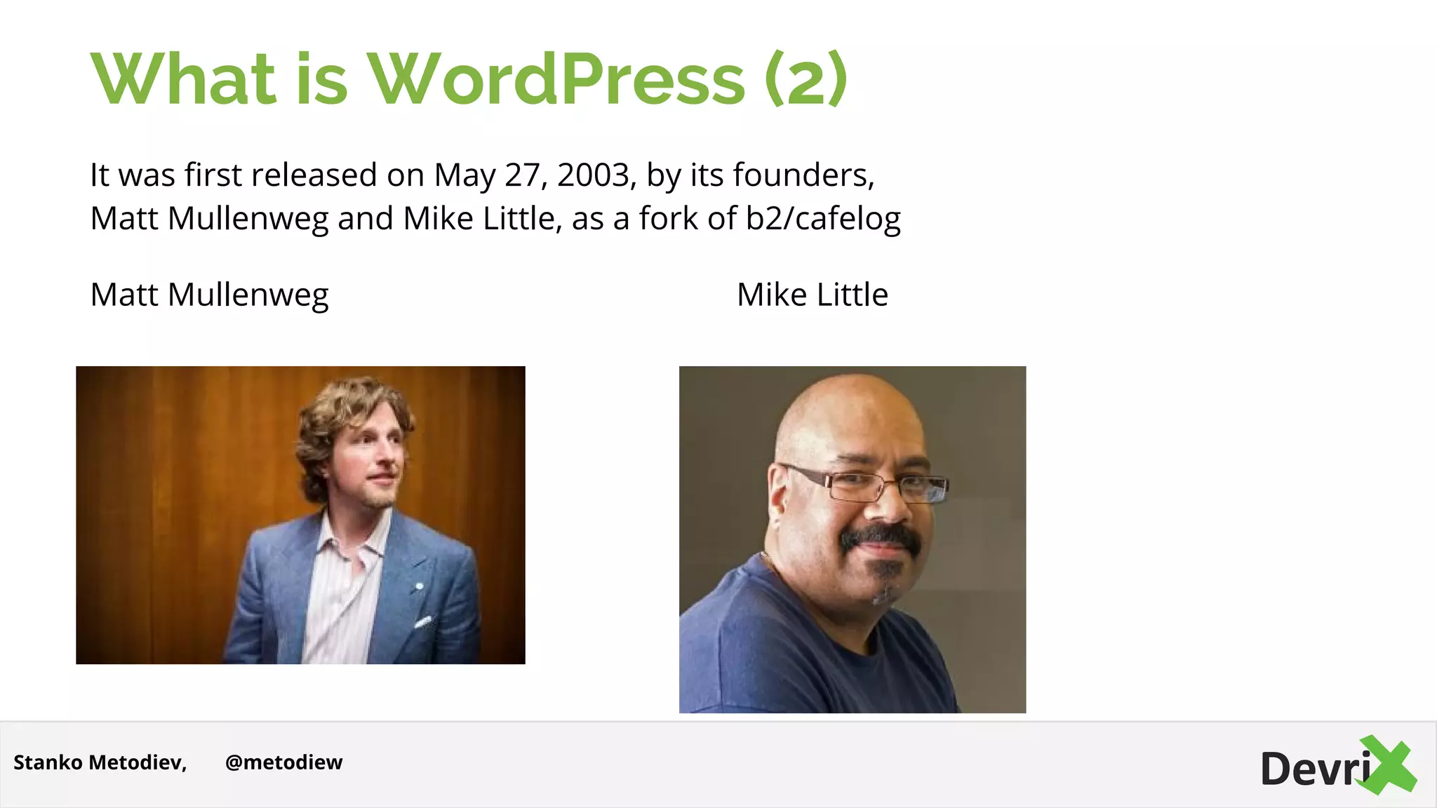 What is WordPress (2)
It was first released on May 27, 2003, by its founders,
Matt Mullenweg and Mike Little, as a fork of b2/cafelog
Matt Mullenweg Mike Little
@metodiewStanko Metodiev,
 