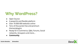 Why WordPress?
● Open Source
● A powerful and flexible platform
● Over 70 000 000 websites online
● Tens of thousands free and premium
themes/plugins
● Ready for E-Commerce, Q&A, Forums, Social
networks, Groupons and more…
● Community
@metodiewStanko Metodiev,
 