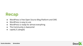 Recap
● WordPress is free Open Source Blog Platform and CMS
● WordPress is easy to use
● WordPress is ready for almost everything
● The Community is Awesome!
● capital_P_dangit()
@metodiewStanko Metodiev,
 