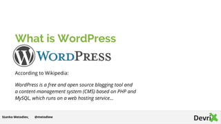 What is WordPress
According to Wikipedia:
WordPress is a free and open source blogging tool and
a content-management system (CMS) based on PHP and
MySQL, which runs on a web hosting service…
@metodiewStanko Metodiev,
 