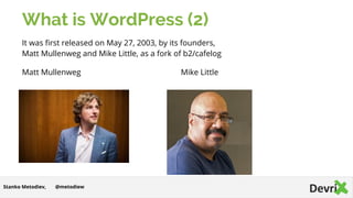What is WordPress (2)
It was first released on May 27, 2003, by its founders,
Matt Mullenweg and Mike Little, as a fork of b2/cafelog
Matt Mullenweg Mike Little
@metodiewStanko Metodiev,
 
