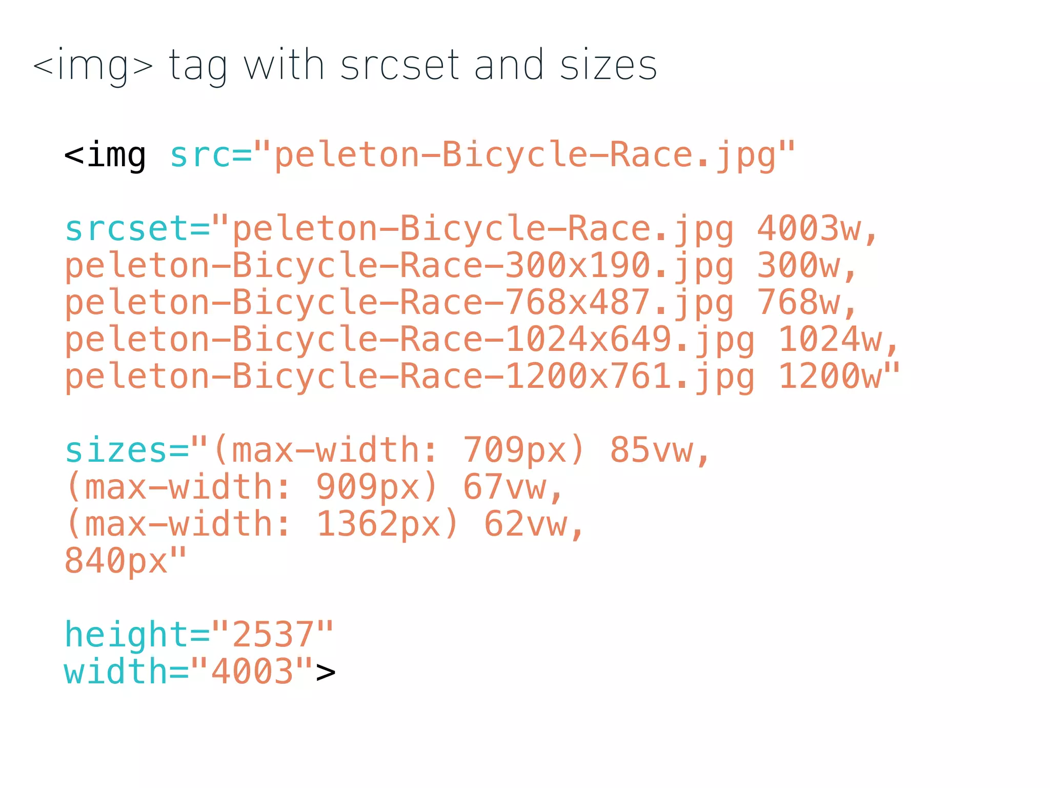 <img> tag with srcset and sizes
<img src="peleton-Bicycle-Race.jpg"
srcset="peleton-Bicycle-Race.jpg 4003w,
peleton-Bicycle-Race-300x190.jpg 300w,
peleton-Bicycle-Race-768x487.jpg 768w,
peleton-Bicycle-Race-1024x649.jpg 1024w,
peleton-Bicycle-Race-1200x761.jpg 1200w"
sizes="(max-width: 709px) 85vw,
(max-width: 909px) 67vw,
(max-width: 1362px) 62vw,
840px"
height="2537"
width="4003">
 