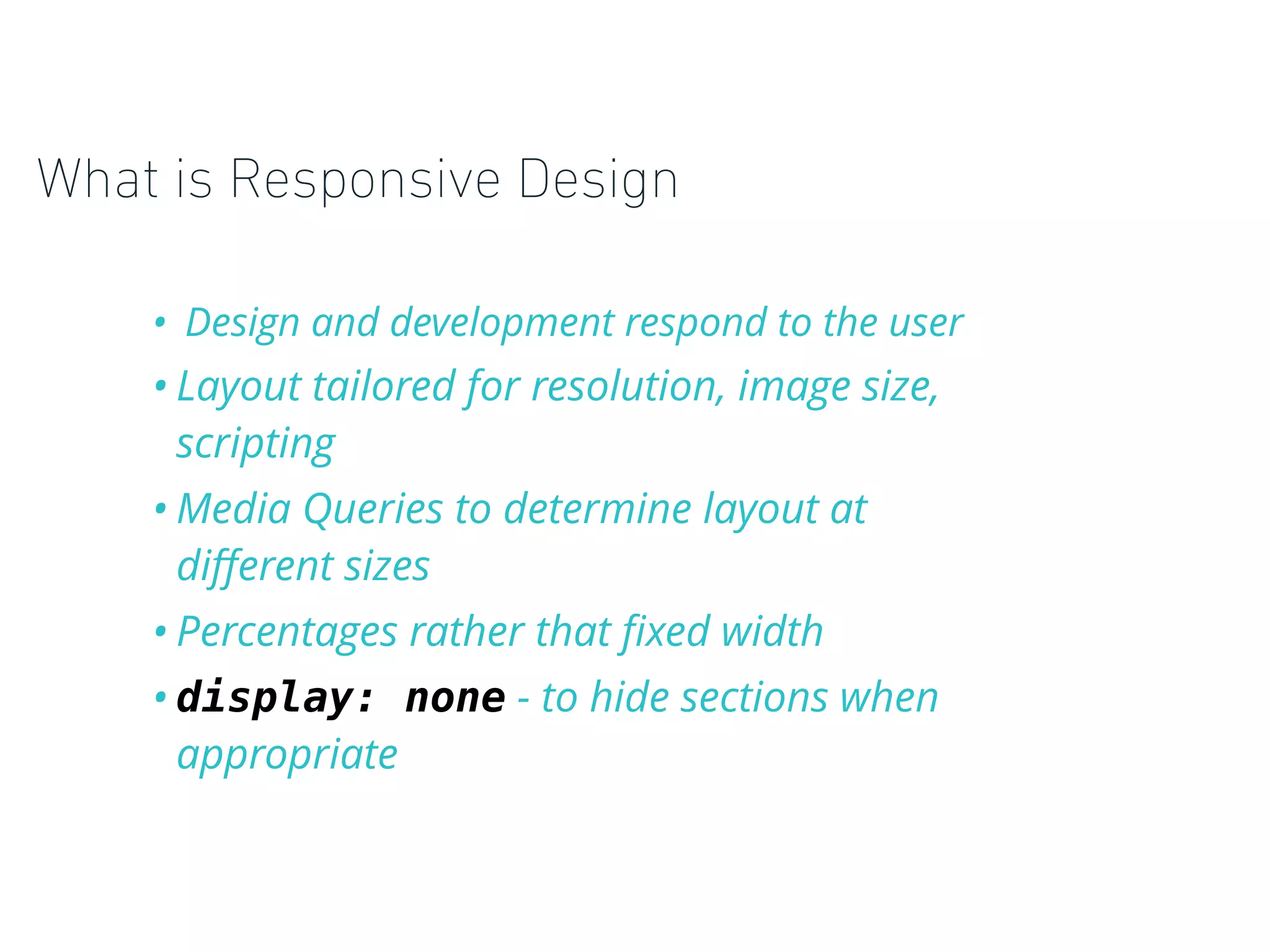 What is Responsive Design
• Design and development respond to the user
• Layout tailored for resolution, image size,
scripting
• Media Queries to determine layout at
diﬀerent sizes
• Percentages rather that ﬁxed width
• display: none - to hide sections when
appropriate
 