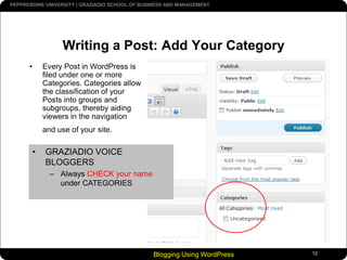 Blogging Using WordPress12Writing a Post: Add Your CategoryEvery Post in WordPress is filed under one or more Categories. Categories allow the classification of your Posts into groups and subgroups, thereby aiding viewers in the navigation and use of your site.GRAZIADIO VOICE BLOGGERS
