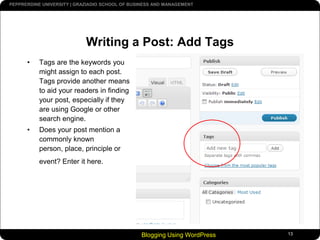 Always CHECK your name under CATEGORIESBlogging Using WordPress13Writing a Post: Add TagsTags are the keywords you might assign to each post. Tags provide another means to aid your readers in finding your post, especially if they are using Google or other search engine.Does your post mention a commonly known person, place, principle or event? Enter it here.