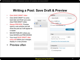 Blogging Using WordPress14Writing a Post: Save Draft & PreviewClick SAVE DRAFT oftenClick SAVE DRAFT to come back later and finish your post. (See FIND DRAFT slide)Always PREVIEW. Preview opens a new window and will show the post as it will appear to a reader.NEVER PUBLISH unless you have SAVED and PREVIEWEDYour must SAVE DRAFT after every edit before your changes display in a new previewPreview often 