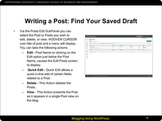 Blogging Using WordPress16Writing a Post: Find Your Saved DraftVia the Posts Edit SubPanel you can select the Post or Posts you wish to edit, delete, or view. HOOVER CURSOR over title of post and a menu will display. You can take the following actions.Edit - Post Name or clicking on the Edit option just below the Post Name, causes the Edit Posts screen to display.  Quick Edit - Quick Edit allows a quick in-line edit of certain fields related to a Post. Delete - This Action deletes the Posts..View - This Action presents the Post as it appears in a single Post view on the blog.