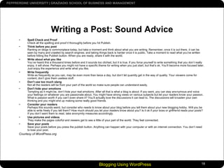 Blogging Using WordPress18Writing a Post: Sound AdviceSpell Check and ProofCheck all the spelling and proof it thoroughly before you hit Publish. Think before you postRanting on blogs is commonplace today, but take a moment and think about what you are writing. Remember, once it is out there, it can be seen by many and crawled by search engines; and taking things back is harder once it is public. Take a moment to read what you've written before hitting the Publish button. When you are ready, share it with the world. Write about what you likeYou’ve heard this a thousand times before and it sounds too cliched, but it is true. If you force yourself to write something that you don’t really enjoy, it will show. Perhaps you might not have a specific theme for writing when you just start, but that’s ok. You’ll become more focused later. Just enjoy the experience and write what you like. Write frequentlyWrite as frequently as you can, may be even more than twice a day, but don’t let quantity get in the way of quality. Your viewers come for content, don’t give them useless stuff. Don’t use too much slangNot all the readers will be from your part of the world so make sure people can understand easily. Don't hide your emotionsTempting as it might be, don’t hide your real emotions. After all that is what a blog is about. If you want, you can stay anonymous and voice your feelings on whatever you are passionate about. You might have strong views on various subjects but let your readers know your passion. What is passion worth if you can’t even share it? You’ll actually love the discussions it can lead to. The discussions will broaden your own thinking and you might end up making some really good friends. Consider your readersPerhaps this sounds weird, but consider who needs to know about your blog before you tell them about your new blogging hobby. Will you be able to write freely if you tell them? How much should you let your readers know about you? Is it ok if your boss or girlfriend reads your posts? If you don’t want them to read, take anonymity measures accordingly. Use pictures and videosThey make the pages colorful and viewers get to see a little of your part of the world. They feel connected. Save your postsSave your posts before you press the publish button. Anything can happen with your computer or with an internet connection. You don’t need to lose your post.Courtesy of WordPress.org