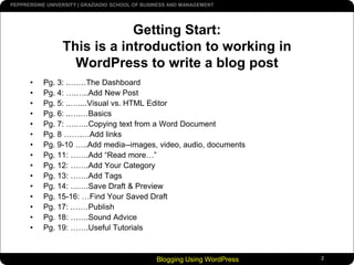 Blogging Using WordPress2Getting Start:This is a introduction to working in WordPress to write a blog post Pg. 3: .….…The DashboardPg. 4: ….…..Add New PostPg. 5: ..…....Visual vs. HTML EditorPg. 6: ..….…BasicsPg. 7: ….…..Copying text from a Word DocumentPg. 8 …….…Add linksPg. 9-10 …..Add media--images, video, audio, documentsPg. 11: …….Add “Read more…”Pg. 12: …….Add Your CategoryPg. 13: …….Add TagsPg. 14: …….Save Draft & PreviewPg. 15-16: …Find Your Saved DraftPg. 17: .……PublishPg. 18: …….Sound AdvicePg. 19: …….Useful Tutorials