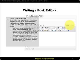 Blogging Using WordPress5Writing a Post: EditorsVISUAL VS. HTML EDITORWhen writing your post, you have the option of using the visual or HTML mode of the editor. The visual mode lets you see your post as is, while the HTML mode shows you the code for the post Use VISUAL EDITOR to work in WORD mode,  unless you know HTML codeUse HTML EDITOR if you need to insert video. For example, YouTube will provide you with the code so you can add a video clip. You want to copy-&-paste that code into the HTML editorUse HTML EDITOR to manually copy-&-paste for previous posts your “By (Name)” line that appears at the top of a post and “Photo & Bio” language at the bottom of your posts