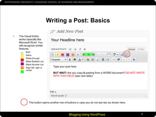 Blogging Using WordPress6Writing a Post: BasicsThe Visual Editor works basically like Microsoft Word. You will recognize similar featuresBoldItalicsStrike-throughMake Bulleted ListMake Number ListAlign left, right or centerYour Headline hereType your post here.BUT WAIT! Are you copy-&-pasting from a WORD document? DO NOT PASTE INTO THIS FIELD (see next slide)This button opens another row of buttons in case you do not see two as shown here.