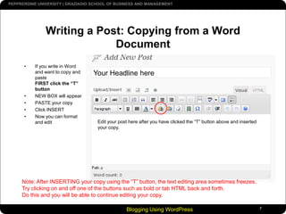Blogging Using WordPress7Writing a Post: Copying from a Word DocumentIf you write in Word and want to copy and paste FIRST click the “T” buttonNEW BOX will appearPASTE your copyClick INSERTNow you can format and editYour Headline hereEdit your post here after you have clicked the “T” button above and inserted your copy.Note: After INSERTING your copy using the “T” button, the text editing area sometimes freezes. Try clicking on and off one of the buttons such as bold or tab HTML back and forth. Do this and you will be able to continue editing your copy.