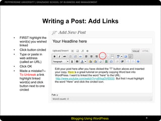 Blogging Using WordPress8Writing a Post: Add LinksFIRST highlight the word(s) you wished linkedClick button circledType or paste in web address (called an URL)Click OKMade a mistake?--To Unbreak a link highlight linked word(s) and click button next to one circledYour Headline hereEdit your post here after you have clicked the “T” button above and inserted your copy. Here is a great tutorial on properly copying Word text into WordPress. I want to linked the word “here” to the URL:http://www.youtube.com/watch?v=y8XxgOV6SG0. But first I must highlightthe word “Here” and click the circled icon.