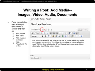 Blogging Using WordPress9Writing a Post: Add Media--Images, Video, Audio, DocumentsPlace cursor in text area where you want media to appear and click on:Adds images Adds videoAdds music or audio clipsAdds PowerPoint, Word filesYour Headline hereEdit your post here after you have clicked the “T” button above and pasted and inserted your text from Word. Now, I could place an image before the word “Edit” by clicking before the “E” so I have a flashing cursor and then clicking the “Add Media” button circled.