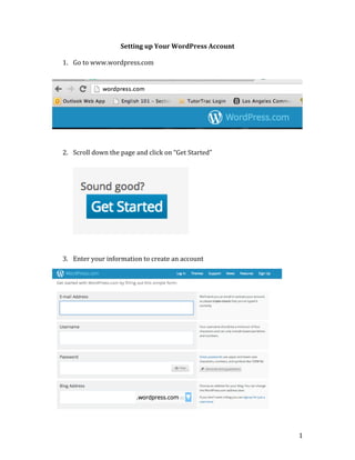 Setting	
  up	
  Your	
  WordPress	
  Account	
  
	
  

1. Go	
  to	
  www.wordpress.com	
  

	
  
	
  
	
  
	
  
	
  
	
  
	
  
	
  
	
  
	
  
2. Scroll	
  down	
  the	
  page	
  and	
  click	
  on	
  “Get	
  Started”	
  
	
  
	
  
	
  
	
  
	
  
	
  
	
  
	
  
	
  
	
  
	
  
	
  
3. Enter	
  your	
  information	
  to	
  create	
  an	
  account	
  
	
  
	
  
	
  
	
  
	
  
	
  
	
  
	
  
	
  
	
  
	
  
	
  
	
  
	
  
	
  
	
  
	
  
	
  
	
  
	
  

1	
  

 