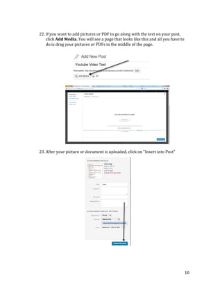  
	
  
	
  
	
  
	
  
	
  
	
  
	
  
	
  
	
  
	
  
	
  
	
  
	
  
	
  
	
  
	
  
	
  
	
  
	
  

	
  
22. If	
  you	
  want	
  to	
  add	
  pictures	
  or	
  PDF	
  to	
  go	
  along	
  with	
  the	
  text	
  on	
  your	
  post,	
  
click	
  Add	
  Media.	
  You	
  will	
  see	
  a	
  page	
  that	
  looks	
  like	
  this	
  and	
  all	
  you	
  have	
  to	
  
do	
  is	
  drag	
  your	
  pictures	
  or	
  PDFs	
  in	
  the	
  middle	
  of	
  the	
  page.	
  

23. After	
  your	
  picture	
  or	
  document	
  is	
  uploaded,	
  click	
  on	
  “Insert	
  into	
  Post”	
  
	
  
	
  
	
  
	
  
	
  
	
  
	
  
	
  
	
  
	
  
	
  
	
  
	
  
	
  
	
  
	
  
	
  
	
  
	
  
	
  
	
  
	
  

10	
  

 